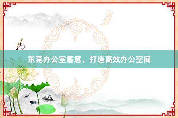 东莞办公室蓄意，打造高效办公空间