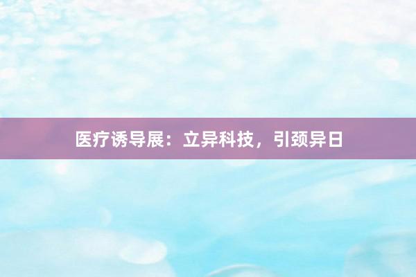 医疗诱导展：立异科技，引颈异日