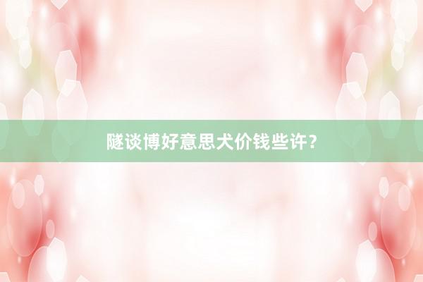 隧谈博好意思犬价钱些许？